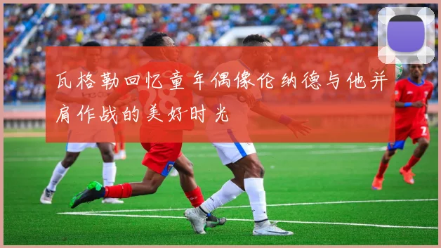 瓦格勒回忆童年偶像伦纳德与他并肩作战的美好时光