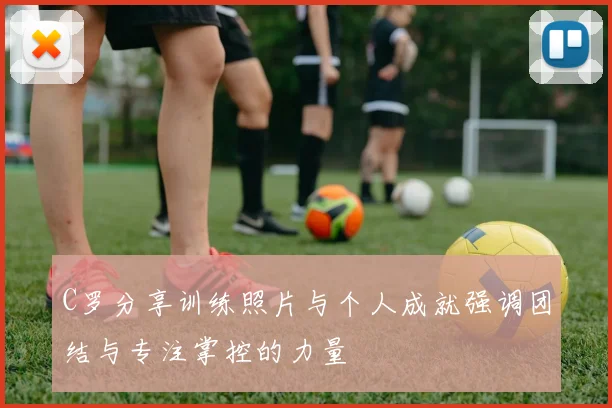 C罗分享训练照片与个人成就强调团结与专注掌控的力量
